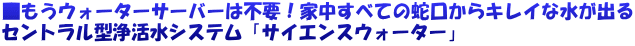 ■もうウォーターサーバーは不要！家中すべての蛇口からキレイな水が出る セントラル型浄活水システム「サイエンスウォーター」