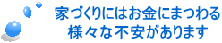 家づくりにはお金にまつわる 様々な不安があります