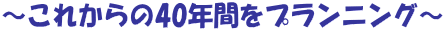 ～これからの40年間をプランニング～