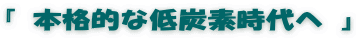 『 本格的な低炭素時代へ 』