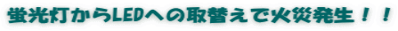 蛍光灯からLEDへの取替えで火災発生！！