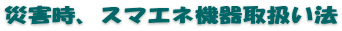 災害時、スマエネ機器取扱い法