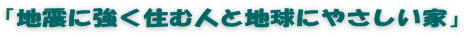 「地震に強く住む人と地球にやさしい家」