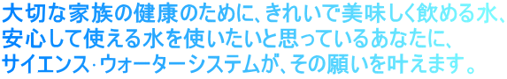 大切な家族の健康のために､きれいで美味しく飲める水､ 安心して使える水を使いたいと思っているあなたに､ サイエンス･ウォーターシステムが､その願いを叶えます。 
