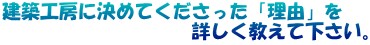 建築工房に決めてくださった「理由」を 　　　　　　　　　　詳しく教えて下さい。