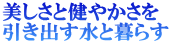 美しさと健やかさを 引き出す水と暮らす