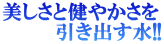 美しさと健やかさを 　　　　引き出す水!!