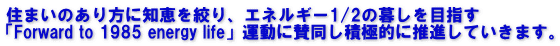 住まいのあり方に知恵を絞り、エネルギー1/2の暮しを目指す 「Forward to 1985 energy life」運動に賛同し積極的に推進していきます。