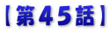 【第４５話】