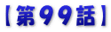 【第９９話】