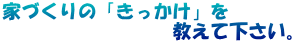 家づくりの「きっかけ」を 　　　　　　　　　教えて下さい。