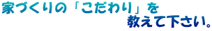 家づくりの「こだわり」を 　　　　　　　　　 教えて下さい。