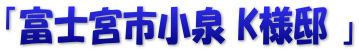 「富士宮市小泉 K様邸 」