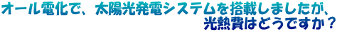 オール電化で、太陽光発電システムを搭載しましたが、 　　　　　　　　　　　　　　　光熱費はどうですか？