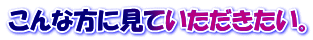 こんな方に見ていただきたい。