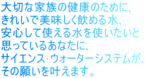 大切な家族の健康のために､ きれいで美味しく飲める水､ 安心して使える水を使いたいと 思っているあなたに､ サイエンス･ウォーターシステムが､ その願いを叶えます。