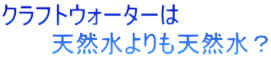 クラフトウォーターは 　　　天然水よりも天然水？
