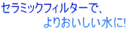 セラミックフィルターで､ 　　　　　よりおいしい水に! 