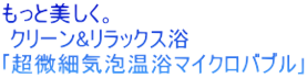 もっと美しく。  クリーン&リラックス浴 ｢超微細気泡温浴マイクロバブル｣