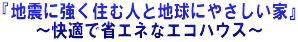 『地震に強く住む人と地球にやさしい家』 ～快適で省エネなエコハウス～