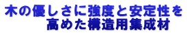 木の優しさに強度と安定性を 　　　高めた構造用集成材
