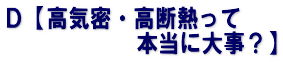 Ｄ【高気密・高断熱って 　　　　　　本当に大事？】