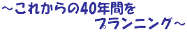～これからの40年間を 　　　　　　　プランニング～