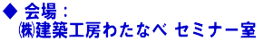 ◆ 会場: ㈱建築工房わたなべ セミナー室