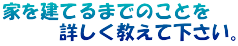 家を建てるまでのことを 　　　詳しく教えて下さい。