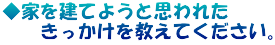 ◆家を建てようと思われた 　　きっかけを教えてください。