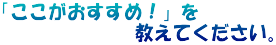 「ここがおすすめ！」を 　　　　　　　教えてください。
